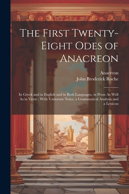 The First Twenty-Eight Odes of Anacreon: In Greek and in English and in Both Languages, in Prose As Well As in Verse: With Variorum Notes, a Grammatic by Anacreon