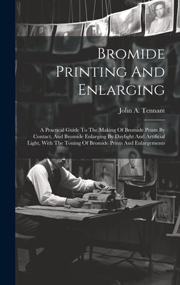 Bromide Printing And Enlarging: A Practical Guide To The Making Of Bromide Prints By Contact, And Bromide Enlarging By Daylight And Artificial Light, by Tennant, John A.