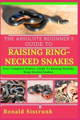 The Absolute Beginner's Guide to Raising Ring-Necked Snakes: Your Complete Starter Guide To Raising Healthy Ring-Necked Snakes by Sistrunk, Ronald