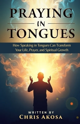Praying in Tongues: How Speaking in Tongues Can Transform Your Life, Prayer, and Spiritual Growth by Akosa, Chris