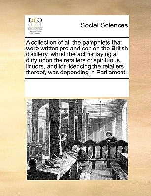 A Collection of All the Pamphlets That Were Written Pro and Con on the British Distillery, Whilst the ACT for Laying a Duty Upon the Retailers of Spir by Multiple Contributors