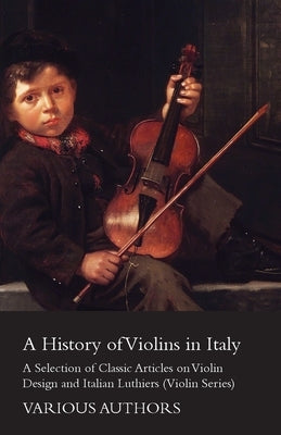 A History of Violins in Italy - A Selection of Classic Articles on Violin Design and Italian Luthiers (Violin Series) by Various