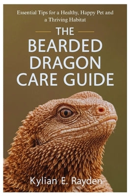 The Bearded Dragon Care Guide: Essential Tips for a Healthy, Happy Pet and a Thriving Habitat by Rayden, Kylian E.