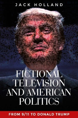 Fictional television and American politics: From 9/11 to Donald Trump by Holland, Jack