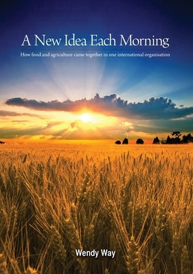 A New Idea Each Morning: How food and agriculture came together in one international organisation by Way, Wendy
