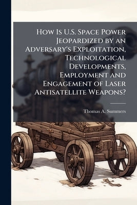 How Is U.S. Space Power Jeopardized by an Adversary's Exploitation, Technological Developments, Employment and Engagement of Laser Antisatellite Weapo by Summers, Thomas a.
