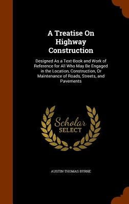 A Treatise On Highway Construction: Designed As a Text-Book and Work of Reference for All Who May Be Engaged in the Location, Construction, Or Mainten by Byrne, Austin Thomas