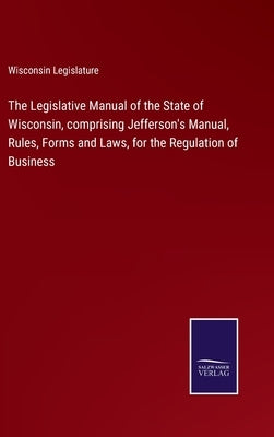 The Legislative Manual of the State of Wisconsin, comprising Jefferson's Manual, Rules, Forms and Laws, for the Regulation of Business by Wisconsin Legislature