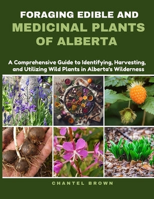 Foraging Edible and Medicinal Plants of Alberta: A Comprehensive Guide to Identifying, Harvesting, and Utilizing Wild Plants in Alberta's Wilderness by Brown, Chantel