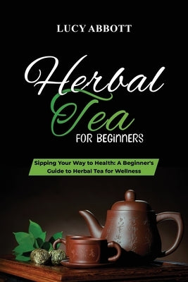 Herbal Tea for Beginners: Sipping Your Way to Health: A Beginner's Guide to Herbal Tea for Wellness by Abbott, Lucy