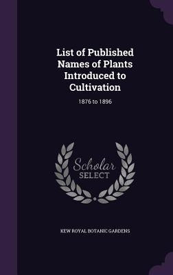 List of Published Names of Plants Introduced to Cultivation: 1876 to 1896 by Royal Botanic Gardens, Kew