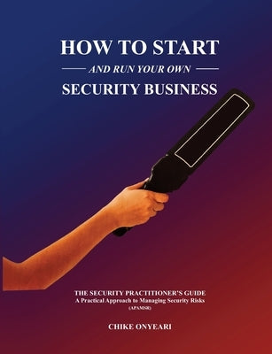 How to Start and Run Your Own Security Business: THE SECURITY PRACTITIONER'S GUIDE - A Practical Approach to Managing Security Risks by Onyeari, Chike