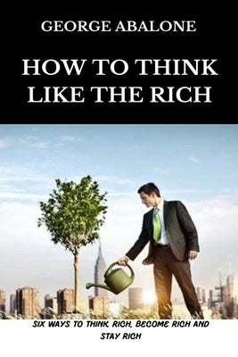 How To Think Like The Rich: Six Ways To Think Rich, Become Rich and Stay Rich by Abalone, George
