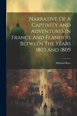 Narrative Of A Captivity And Adventures In France And Flanders Between The Years 1803 And 1809 by Boys, Edward