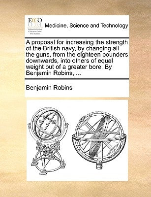 A Proposal for Increasing the Strength of the British Navy, by Changing All the Guns, from the Eighteen Pounders Downwards, Into Others of Equal Weigh by Robins, Benjamin