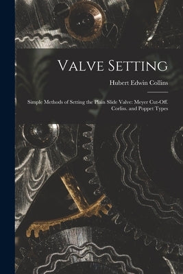 Valve Setting: Simple Methods of Setting the Plain Slide Valve: Meyer Cut-Off. Corliss. and Poppet Types by Collins, Hubert Edwin