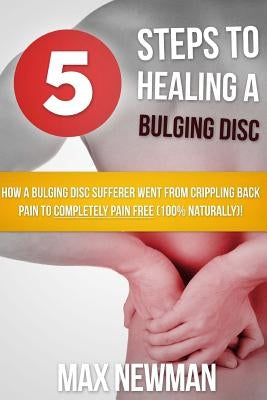 5 Steps To Healing A Bulging Disc: How A Bulging Disc Sufferer Went From Crippling Back Pain To Completely Pain Free (100% Naturally)! by Newman, Max