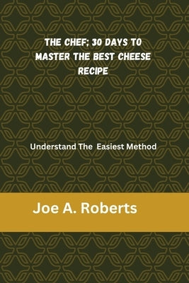The Chef; 30 Days to Master the Best Cheese Recipe: Understand The Easiest Method by A. Roberts, Joe