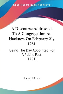 A Discourse Addressed To A Congregation At Hackney, On February 21, 1781: Being The Day Appointed For A Public Fast (1781) by Price, Richard