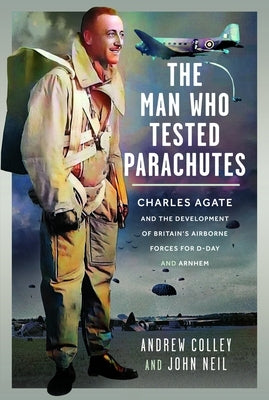 The Man Who Tested Parachutes: Charles Agate and the Development of Britain's Airborne Forces for D-Day and Arnhem by Colley, Andrew