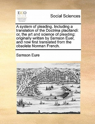 A system of pleading. Including a translation of the Doctrina placitandi: or, the art and science of pleading: originally written by Samson Euer, and by Eure, Samson