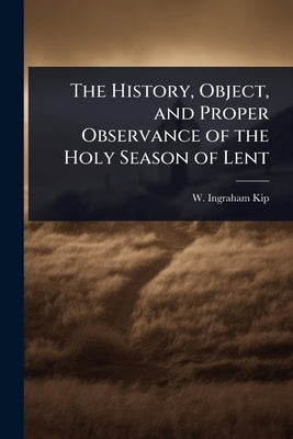 The History, Object, and Proper Observance of the Holy Season of Lent by Kip, W. Ingraham