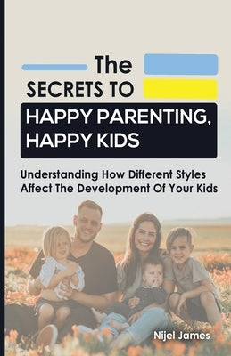 The Secrets to Happy Parenting, Happy Kids: Understanding How Different Styles Affect The Development Of Your Kids by James, Nijel
