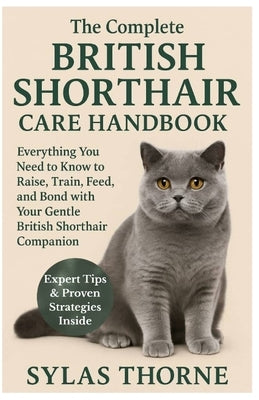 The Complete British Shorthair Care Handbook: Everything You Need To Know To Raise, Train, Feed, & Bond with Your Gentle British Shorthair Cat Pet by Thorne, Sylas