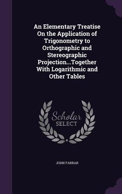 An Elementary Treatise On the Application of Trigonometry to Orthographic and Stereographic Projection...Together With Logarithmic and Other Tables by Farrar, John