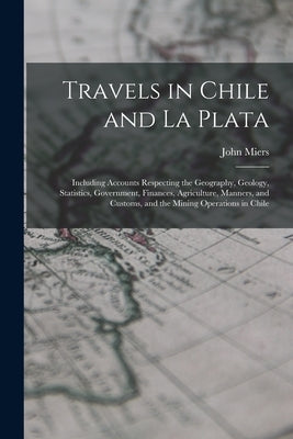 Travels in Chile and La Plata: Including Accounts Respecting the Geography, Geology, Statistics, Government, Finances, Agriculture, Manners, and Cust by Miers, John