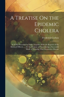 A Treatise On the Epidemic Cholera: As It Has Prevailed in India; Together With the Reports of the Medical Officers, ... for the Purpose of Ascertaini by Corbyn, Frederick