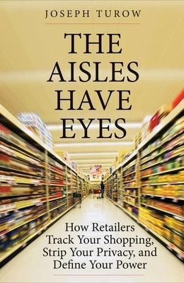 The Aisles Have Eyes: How Retailers Track Your Shopping, Strip Your Privacy, and Define Your Power by Turow, Joseph