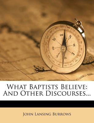 What Baptists Believe: And Other Discourses... by Burrows, John Lansing