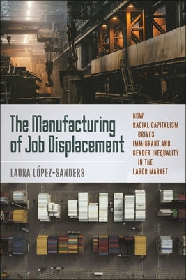 The Manufacturing of Job Displacement: How Racial Capitalism Drives Immigrant and Gender Inequality in the Labor Market by López-Sanders, Laura
