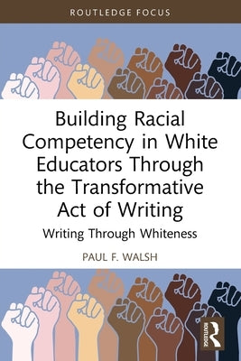 Building Racial Competency in White Educators through the Transformative Act of Writing: Writing through Whiteness by F. Walsh, Paul