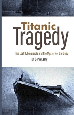 Titanic Tragedy: The Lost Submersible and the Mystery of the Deep by Larry, Benn