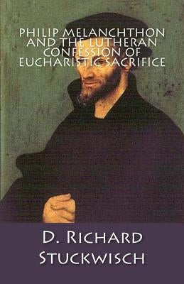 Philip Melanchthon and the Lutheran Confession of Eucharistic Sacrifice by Stuckwisch, D. Richard