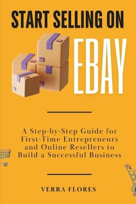 Start Selling on eBay: A Step-by-Step Guide for First-Time Entrepreneurs and Online Resellers to Build a Successful Business by Flores, Verra