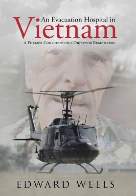 An Evacuation Hospital in Vietnam: A Former Conscientious Objector Remembers by Wells, Edward