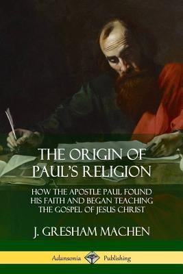 The Origin of Paul's Religion: How the Apostle Paul Found His Faith and Began Teaching the Gospel of Jesus Christ by Machen, J. Gresham