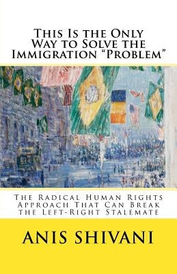 This Is the Only Way to Solve the Immigration "Problem": The Radical Human Rights Approach That Can Break the Left-Right Stalemate by Shivani, Anis