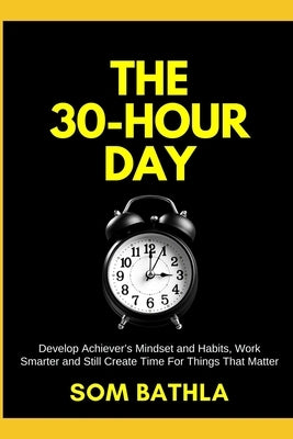 The 30 Hour Day: Develop Achiever's Mindset and Habits, Work Smarter and Still Create Time For Things That Matter by Bathla, Som