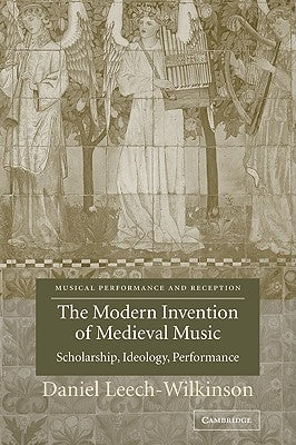 The Modern Invention of Medieval Music: Scholarship, Ideology, Performance by Leech-Wilkinson, Daniel