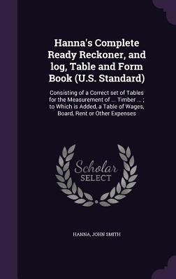 Hanna's Complete Ready Reckoner, and log, Table and Form Book (U.S. Standard): Consisting of a Correct set of Tables for the Measurement of ... Timber by Smith, Hanna John