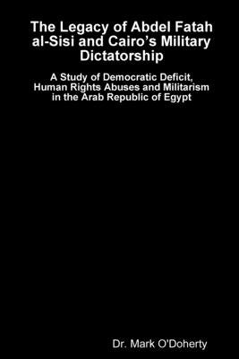 The Legacy of Abdel Fatah al-Sisi and Cairo's Military Dictatorship - A Study of Democratic Deficit, Human Rights Abuses and Militarism in the Arab Re by O'Doherty, Mark