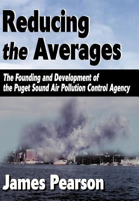 Reducing the Averages: The Founding and Development of the Puget Sound Air Pollution Control Agency by Pearson, James