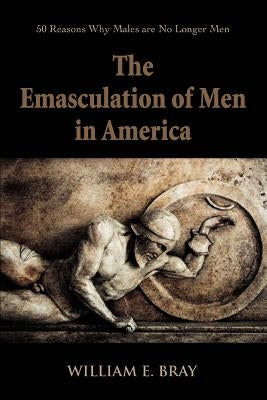 The Emasculation of Men in America: 50 Reasons Why Males are No Longer Men by Bray, William E.