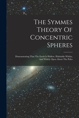 The Symmes Theory Of Concentric Spheres: Demonstrating That The Earth Is Hollow, Habitable Within, And Widely Open About The Poles by Anonymous
