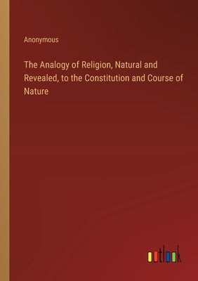 The Analogy of Religion, Natural and Revealed, to the Constitution and Course of Nature by Anonymous