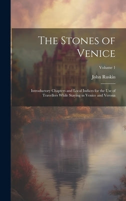 The Stones of Venice: Introductory Chapters and Local Indices for the Use of Travellers While Staying in Venice and Verona; Volume 1 by Ruskin, John